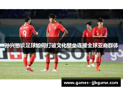孙兴慜谈足球如何打破文化壁垒连接全球亚裔群体