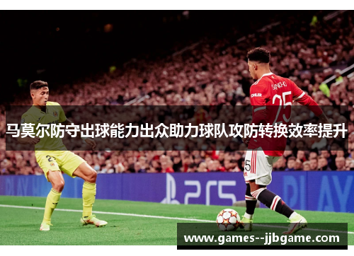 马莫尔防守出球能力出众助力球队攻防转换效率提升 马莫尔防守出球能力出众助力球队攻防转换效率提升